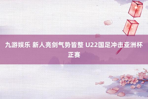 九游娱乐 新人亮剑气势皆整 U22国足冲击亚洲杯正赛